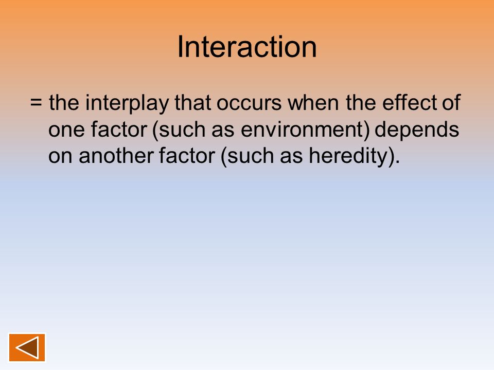 Interaction = the interplay that occurs when the effect of one factor (such as environment) depends on another factor (such as heredity).