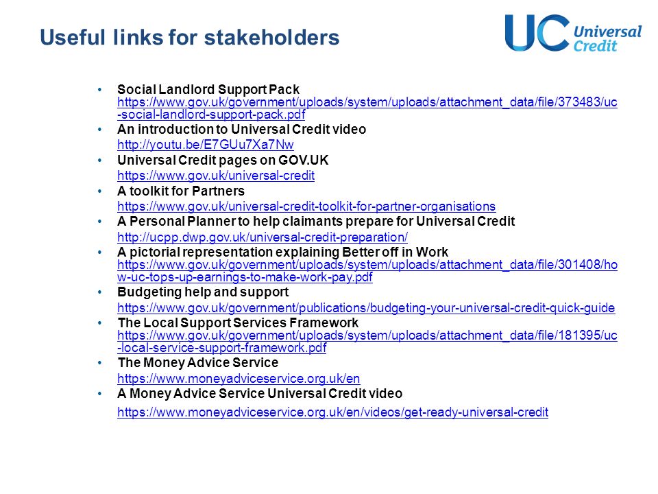 Useful links for stakeholders Social Landlord Support Pack   -social-landlord-support-pack.pdf   -social-landlord-support-pack.pdf An introduction to Universal Credit video   Universal Credit pages on GOV.UK   A toolkit for Partners   A Personal Planner to help claimants prepare for Universal Credit   A pictorial representation explaining Better off in Work   w-uc-tops-up-earnings-to-make-work-pay.pdf   w-uc-tops-up-earnings-to-make-work-pay.pdf Budgeting help and support   The Local Support Services Framework   -local-service-support-framework.pdf   -local-service-support-framework.pdf The Money Advice Service   A Money Advice Service Universal Credit video