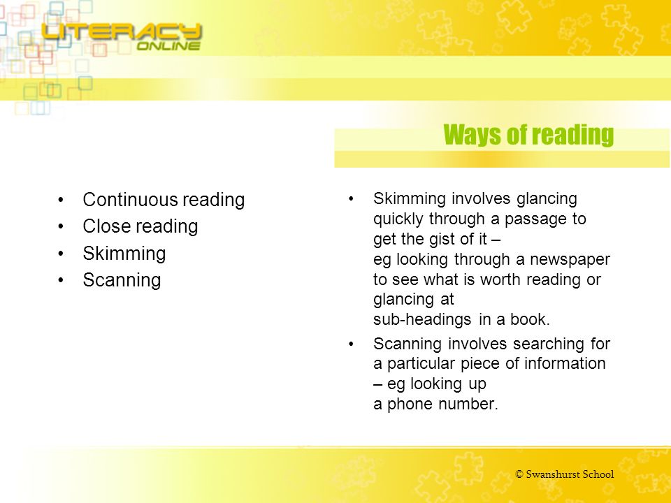 © Swanshurst School Ways of reading Continuous reading Close reading Skimming Scanning Skimming involves glancing quickly through a passage to get the gist of it – eg looking through a newspaper to see what is worth reading or glancing at sub-headings in a book.