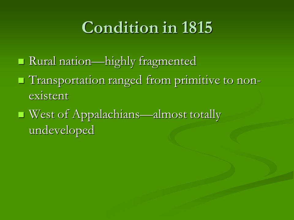 Condition in 1815 Rural nation—highly fragmented Rural nation—highly fragmented Transportation ranged from primitive to non- existent Transportation ranged from primitive to non- existent West of Appalachians—almost totally undeveloped West of Appalachians—almost totally undeveloped