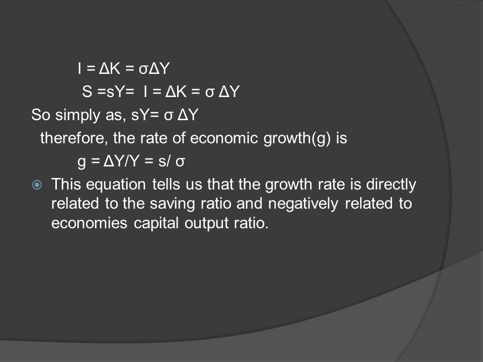 I = ΔK = σΔY S =sY= I = ΔK = σ ΔY So simply as, sY= σ ΔY therefore, the rate of economic growth(g) is g = ΔY/Y = s/ σ  This equation tells us that the growth rate is directly related to the saving ratio and negatively related to economies capital output ratio.