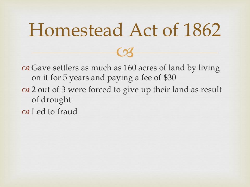   Gave settlers as much as 160 acres of land by living on it for 5 years and paying a fee of $30  2 out of 3 were forced to give up their land as result of drought  Led to fraud Homestead Act of 1862