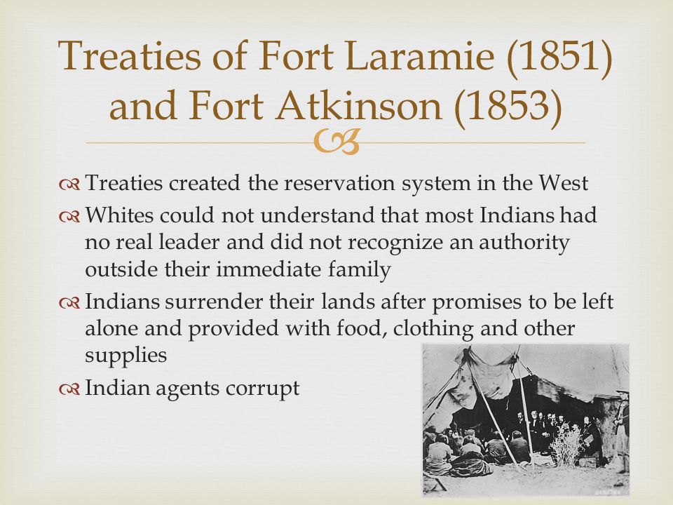   Treaties created the reservation system in the West  Whites could not understand that most Indians had no real leader and did not recognize an authority outside their immediate family  Indians surrender their lands after promises to be left alone and provided with food, clothing and other supplies  Indian agents corrupt Treaties of Fort Laramie (1851) and Fort Atkinson (1853)