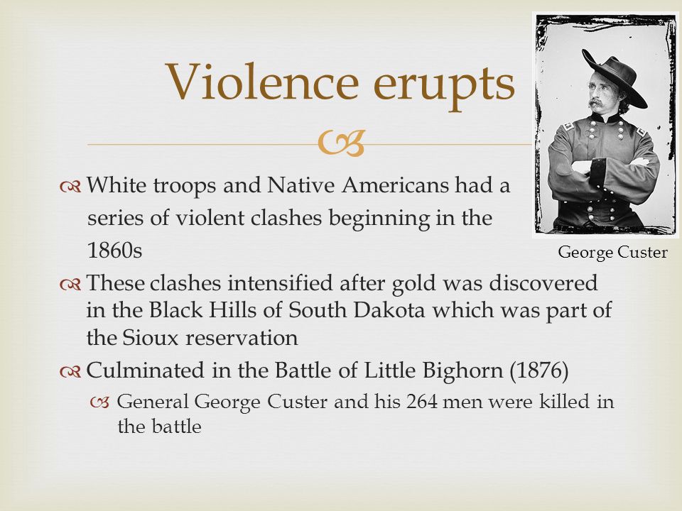   White troops and Native Americans had a series of violent clashes beginning in the 1860s  These clashes intensified after gold was discovered in the Black Hills of South Dakota which was part of the Sioux reservation  Culminated in the Battle of Little Bighorn (1876)  General George Custer and his 264 men were killed in the battle Violence erupts George Custer
