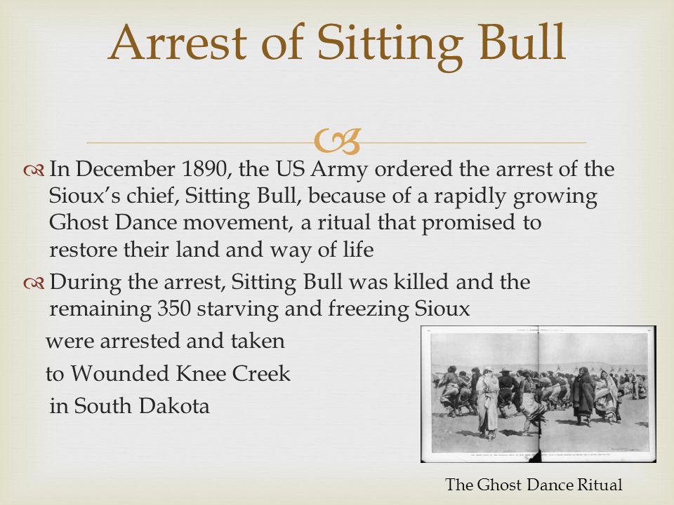 Arrest of Sitting Bull  In December 1890, the US Army ordered the arrest of the Sioux’s chief, Sitting Bull, because of a rapidly growing Ghost Dance movement, a ritual that promised to restore their land and way of life  During the arrest, Sitting Bull was killed and the remaining 350 starving and freezing Sioux were arrested and taken to Wounded Knee Creek in South Dakota The Ghost Dance Ritual