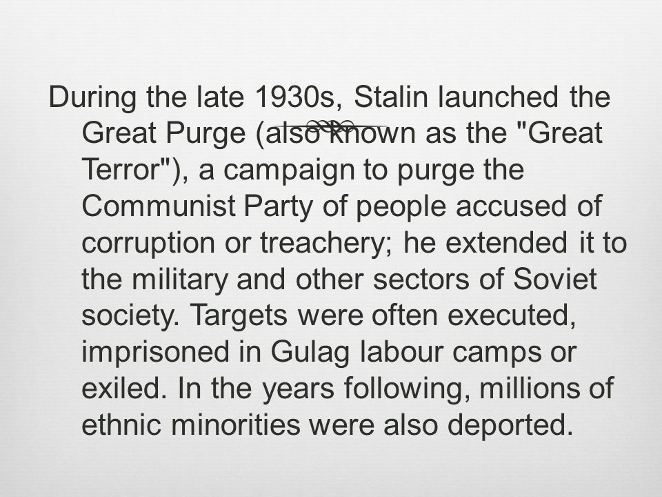 During the late 1930s, Stalin launched the Great Purge (also known as the Great Terror ), a campaign to purge the Communist Party of people accused of corruption or treachery; he extended it to the military and other sectors of Soviet society.
