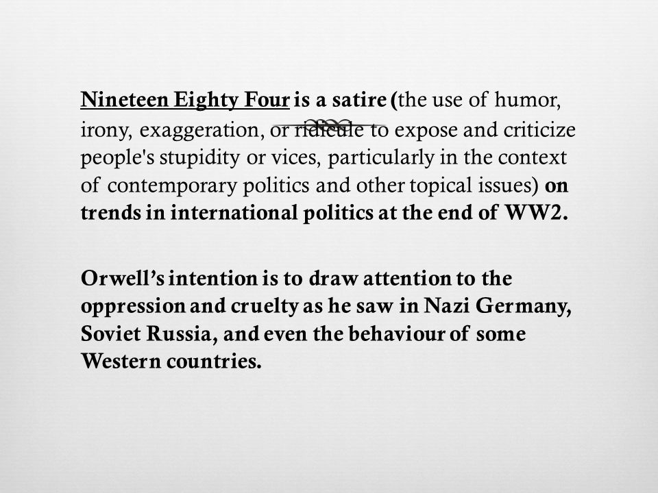 Nineteen Eighty Four is a satire ( the use of humor, irony, exaggeration, or ridicule to expose and criticize people s stupidity or vices, particularly in the context of contemporary politics and other topical issues) on trends in international politics at the end of WW2.