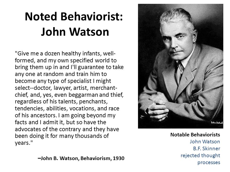 Noted Behaviorist: John Watson Give me a dozen healthy infants, well- formed, and my own specified world to bring them up in and I ll guarantee to take any one at random and train him to become any type of specialist I might select--doctor, lawyer, artist, merchant- chief, and, yes, even beggarman and thief, regardless of his talents, penchants, tendencies, abilities, vocations, and race of his ancestors.