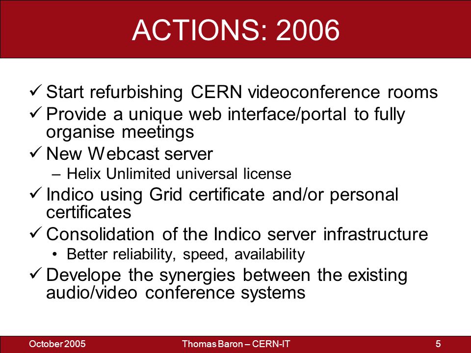 October 2005Thomas Baron – CERN-IT5 ACTIONS: 2006 Start refurbishing CERN videoconference rooms Provide a unique web interface/portal to fully organise meetings New Webcast server –Helix Unlimited universal license Indico using Grid certificate and/or personal certificates Consolidation of the Indico server infrastructure Better reliability, speed, availability Develope the synergies between the existing audio/video conference systems