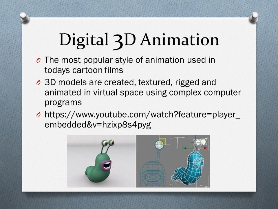 Digital 3 D Animation O The most popular style of animation used in todays cartoon films O 3D models are created, textured, rigged and animated in virtual space using complex computer programs O   feature=player_ embedded&v=hzixp8s4pyg