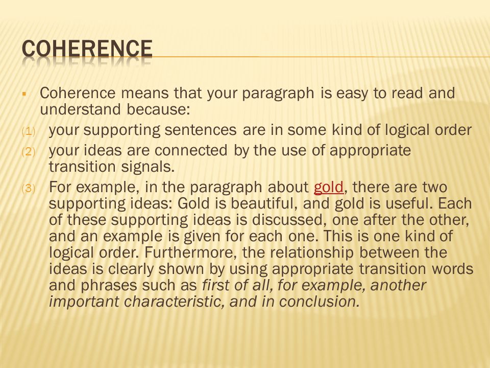  Coherence means that your paragraph is easy to read and understand because: (1) your supporting sentences are in some kind of logical order (2) your ideas are connected by the use of appropriate transition signals.
