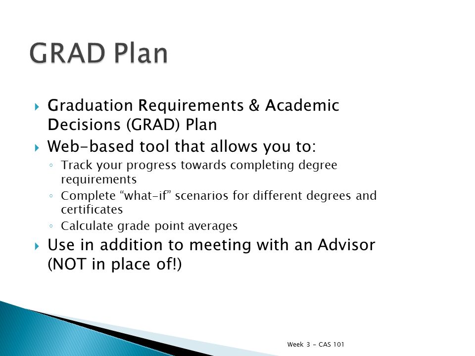  Graduation Requirements & Academic Decisions (GRAD) Plan  Web-based tool that allows you to: ◦ Track your progress towards completing degree requirements ◦ Complete what-if scenarios for different degrees and certificates ◦ Calculate grade point averages  Use in addition to meeting with an Advisor (NOT in place of!) Week 3 - CAS 101