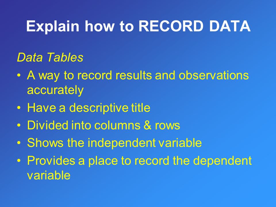 Data Tables A way to record results and observations accurately Have a descriptive title Divided into columns & rows Shows the independent variable Provides a place to record the dependent variable Explain how to RECORD DATA