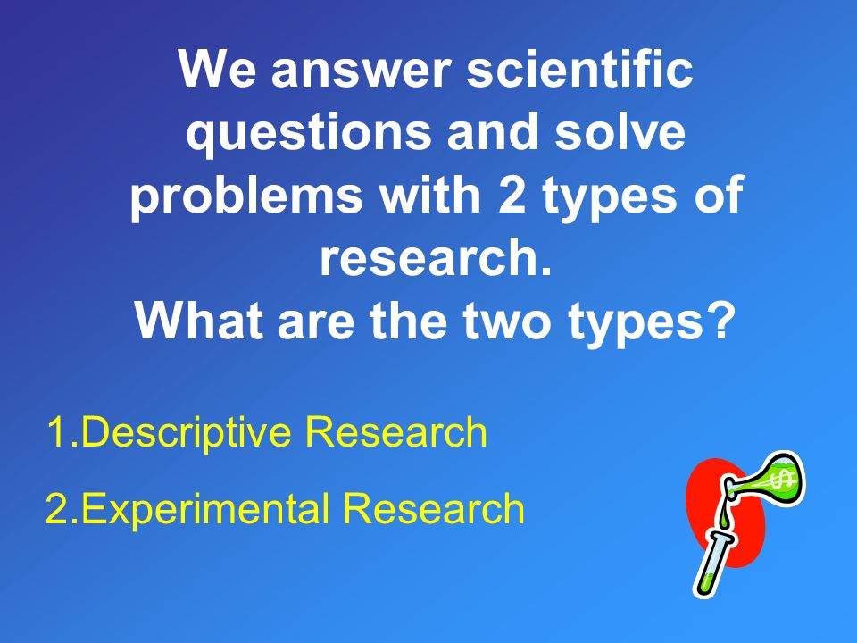 We answer scientific questions and solve problems with 2 types of research.