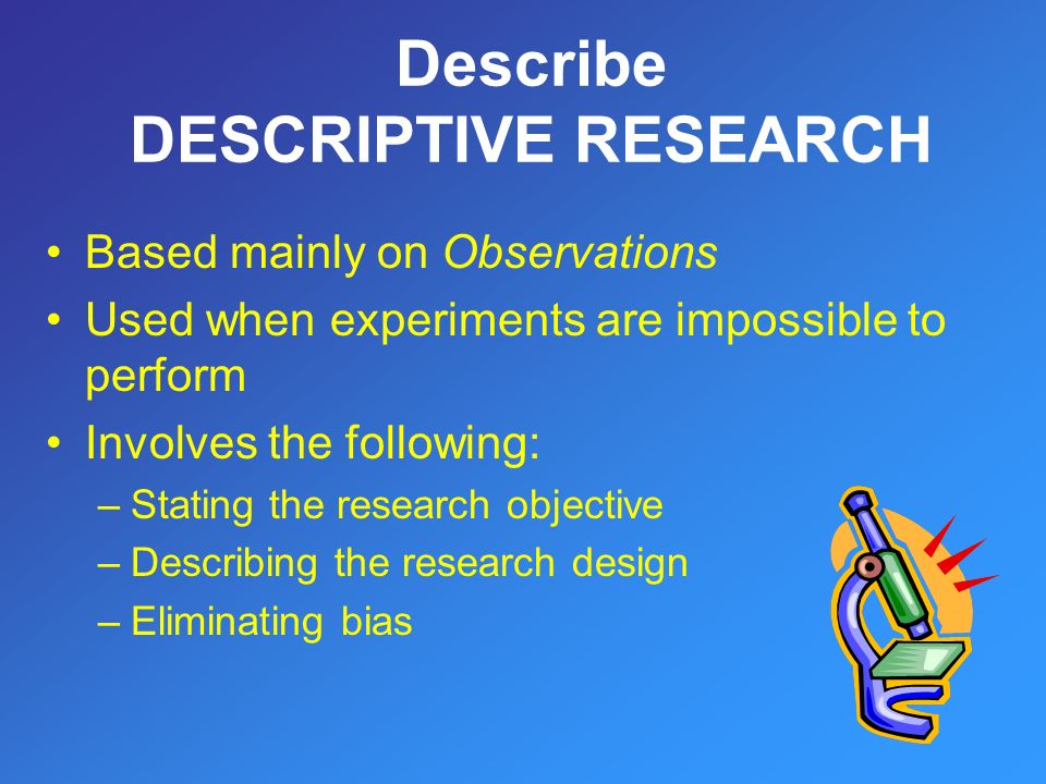 Based mainly on Observations Used when experiments are impossible to perform Involves the following: –Stating the research objective –Describing the research design –Eliminating bias Describe DESCRIPTIVE RESEARCH