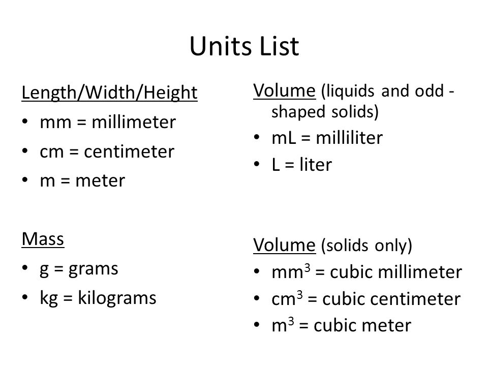Units List Length/Width/Height mm = millimeter cm = centimeter m = meter Mass g = grams kg = kilograms Volume (liquids and odd - shaped solids) mL = milliliter L = liter Volume (solids only) mm 3 = cubic millimeter cm 3 = cubic centimeter m 3 = cubic meter