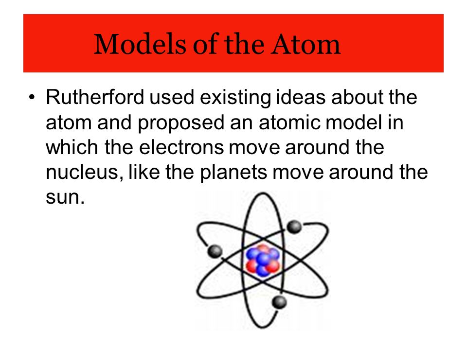 Models of the Atom Rutherford used existing ideas about the atom and proposed an atomic model in which the electrons move around the nucleus, like the planets move around the sun.