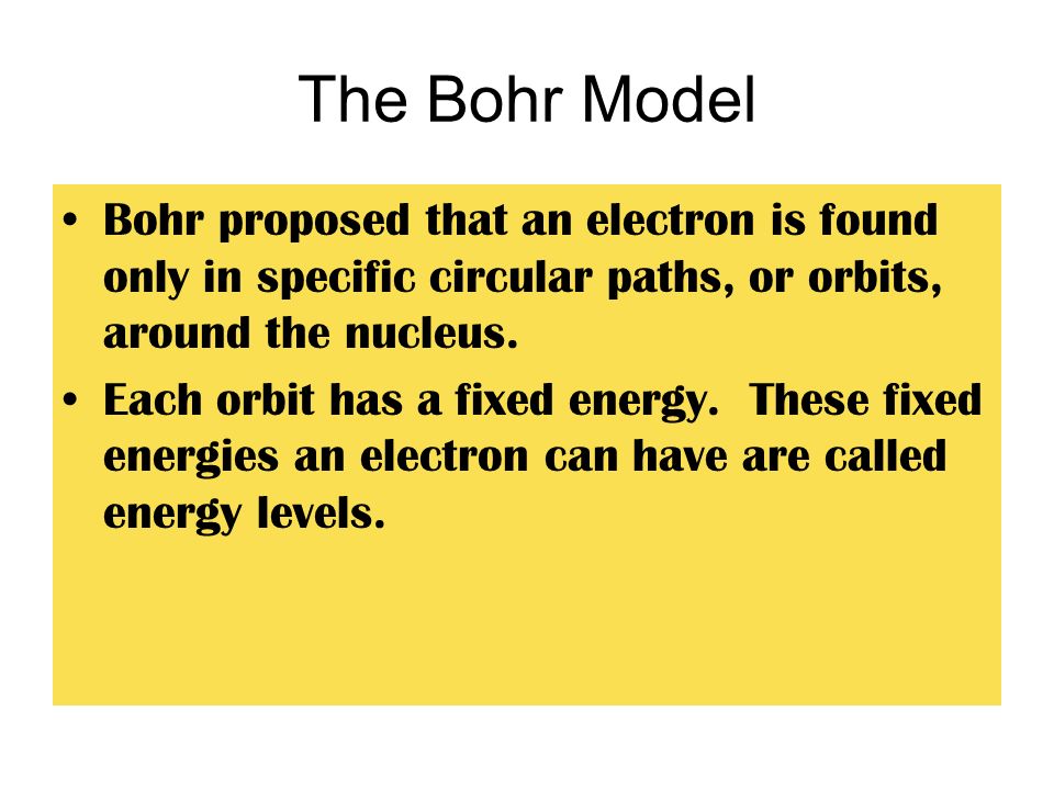 The Bohr Model Bohr proposed that an electron is found only in specific circular paths, or orbits, around the nucleus.