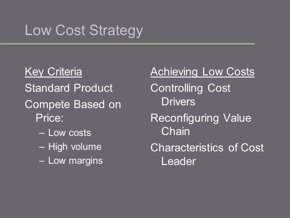 Low Cost Strategy Key Criteria Standard Product Compete Based on Price: –Low costs –High volume –Low margins Achieving Low Costs Controlling Cost Drivers Reconfiguring Value Chain Characteristics of Cost Leader