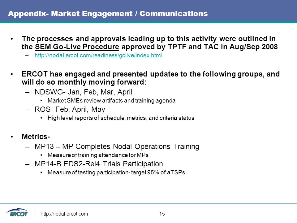 15 Appendix- Market Engagement / Communications The processes and approvals leading up to this activity were outlined in the SEM Go-Live Procedure approved by TPTF and TAC in Aug/Sep 2008 –  ERCOT has engaged and presented updates to the following groups, and will do so monthly moving forward: –NDSWG- Jan, Feb, Mar, April Market SMEs review artifacts and training agenda –ROS- Feb, April, May High level reports of schedule, metrics, and criteria status Metrics- –MP13 – MP Completes Nodal Operations Training Measure of training attendance for MPs –MP14-B EDS2-Rel4 Trials Participation Measure of testing participation- target 95% of aTSPs