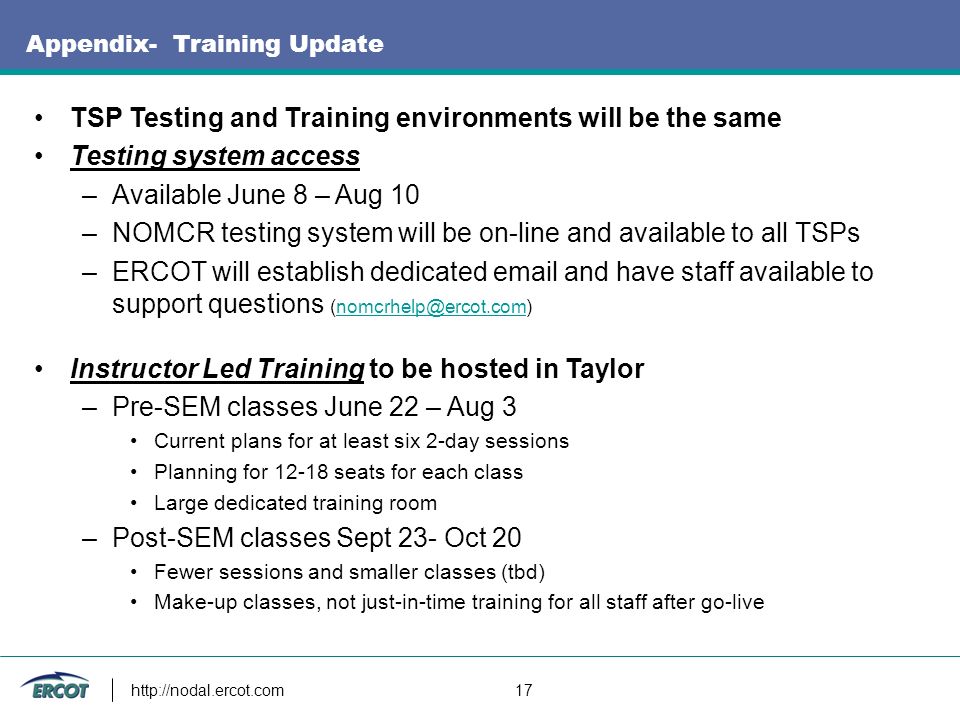 17 Appendix- Training Update TSP Testing and Training environments will be the same Testing system access –Available June 8 – Aug 10 –NOMCR testing system will be on-line and available to all TSPs –ERCOT will establish dedicated  and have staff available to support questions Instructor Led Training to be hosted in Taylor –Pre-SEM classes June 22 – Aug 3 Current plans for at least six 2-day sessions Planning for seats for each class Large dedicated training room –Post-SEM classes Sept 23- Oct 20 Fewer sessions and smaller classes (tbd) Make-up classes, not just-in-time training for all staff after go-live