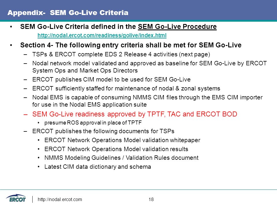 18 Appendix- SEM Go-Live Criteria SEM Go-Live Criteria defined in the SEM Go-Live Procedure     Section 4- The following entry criteria shall be met for SEM Go-Live –TSPs & ERCOT complete EDS 2 Release 4 activities (next page) –Nodal network model validated and approved as baseline for SEM Go-Live by ERCOT System Ops and Market Ops Directors –ERCOT publishes CIM model to be used for SEM Go-Live –ERCOT sufficiently staffed for maintenance of nodal & zonal systems –Nodal EMS is capable of consuming NMMS CIM files through the EMS CIM importer for use in the Nodal EMS application suite –SEM Go-Live readiness approved by TPTF, TAC and ERCOT BOD presume ROS approval in place of TPTF –ERCOT publishes the following documents for TSPs ERCOT Network Operations Model validation whitepaper ERCOT Network Operations Model validation results NMMS Modeling Guidelines / Validation Rules document Latest CIM data dictionary and schema