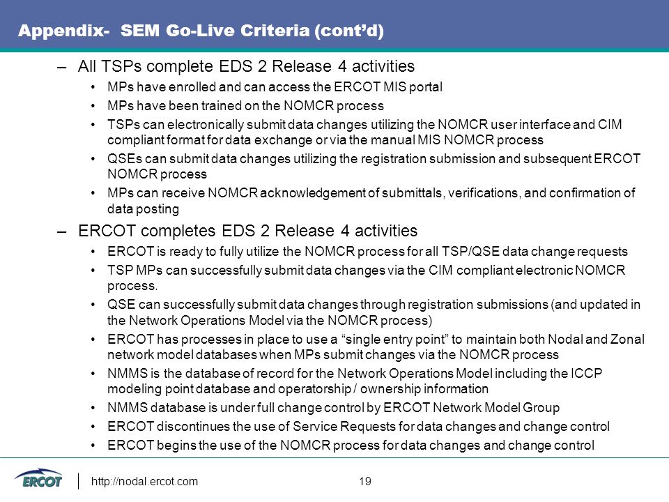 19 Appendix- SEM Go-Live Criteria (cont’d) –All TSPs complete EDS 2 Release 4 activities MPs have enrolled and can access the ERCOT MIS portal MPs have been trained on the NOMCR process TSPs can electronically submit data changes utilizing the NOMCR user interface and CIM compliant format for data exchange or via the manual MIS NOMCR process QSEs can submit data changes utilizing the registration submission and subsequent ERCOT NOMCR process MPs can receive NOMCR acknowledgement of submittals, verifications, and confirmation of data posting –ERCOT completes EDS 2 Release 4 activities ERCOT is ready to fully utilize the NOMCR process for all TSP/QSE data change requests TSP MPs can successfully submit data changes via the CIM compliant electronic NOMCR process.