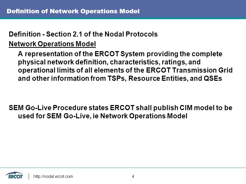4 Definition of Network Operations Model Definition - Section 2.1 of the Nodal Protocols Network Operations Model A representation of the ERCOT System providing the complete physical network definition, characteristics, ratings, and operational limits of all elements of the ERCOT Transmission Grid and other information from TSPs, Resource Entities, and QSEs SEM Go-Live Procedure states ERCOT shall publish CIM model to be used for SEM Go-Live, ie Network Operations Model