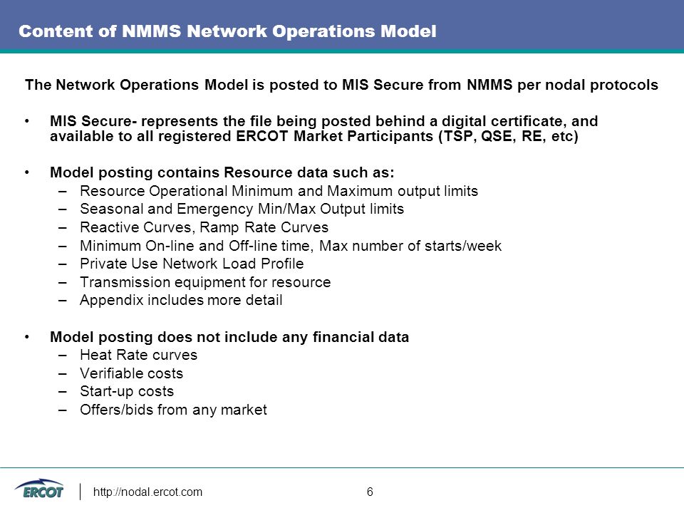 6 Content of NMMS Network Operations Model The Network Operations Model is posted to MIS Secure from NMMS per nodal protocols MIS Secure- represents the file being posted behind a digital certificate, and available to all registered ERCOT Market Participants (TSP, QSE, RE, etc) Model posting contains Resource data such as: –Resource Operational Minimum and Maximum output limits –Seasonal and Emergency Min/Max Output limits –Reactive Curves, Ramp Rate Curves –Minimum On-line and Off-line time, Max number of starts/week –Private Use Network Load Profile –Transmission equipment for resource –Appendix includes more detail Model posting does not include any financial data –Heat Rate curves –Verifiable costs –Start-up costs –Offers/bids from any market