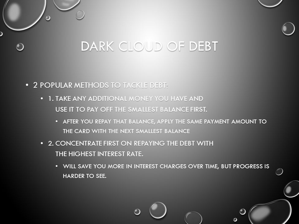 DARK CLOUD OF DEBT 2 POPULAR METHODS TO TACKLE DEBT: 2 POPULAR METHODS TO TACKLE DEBT: 1.TAKE ANY ADDITIONAL MONEY YOU HAVE AND USE IT TO PAY OFF THE SMALLEST BALANCE FIRST.