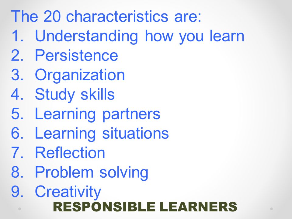 RESPONSIBLE LEARNERS The 20 characteristics are: 1.Understanding how you learn 2.Persistence 3.Organization 4.Study skills 5.Learning partners 6.Learning situations 7.Reflection 8.Problem solving 9.Creativity