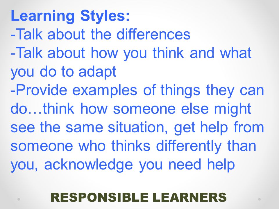 RESPONSIBLE LEARNERS Learning Styles: -Talk about the differences -Talk about how you think and what you do to adapt -Provide examples of things they can do…think how someone else might see the same situation, get help from someone who thinks differently than you, acknowledge you need help