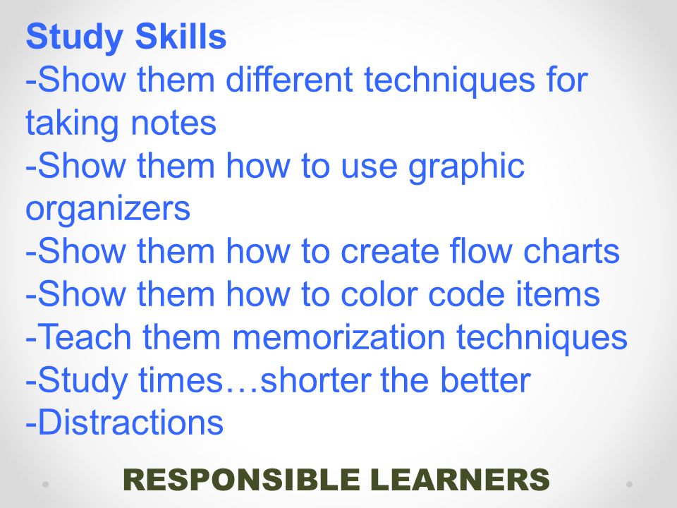 RESPONSIBLE LEARNERS Study Skills -Show them different techniques for taking notes -Show them how to use graphic organizers -Show them how to create flow charts -Show them how to color code items -Teach them memorization techniques -Study times…shorter the better -Distractions