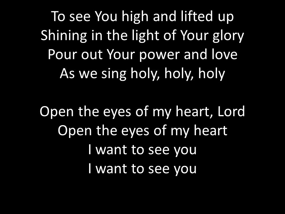 To see You high and lifted up Shining in the light of Your glory Pour out Your power and love As we sing holy, holy, holy Open the eyes of my heart, Lord Open the eyes of my heart I want to see you