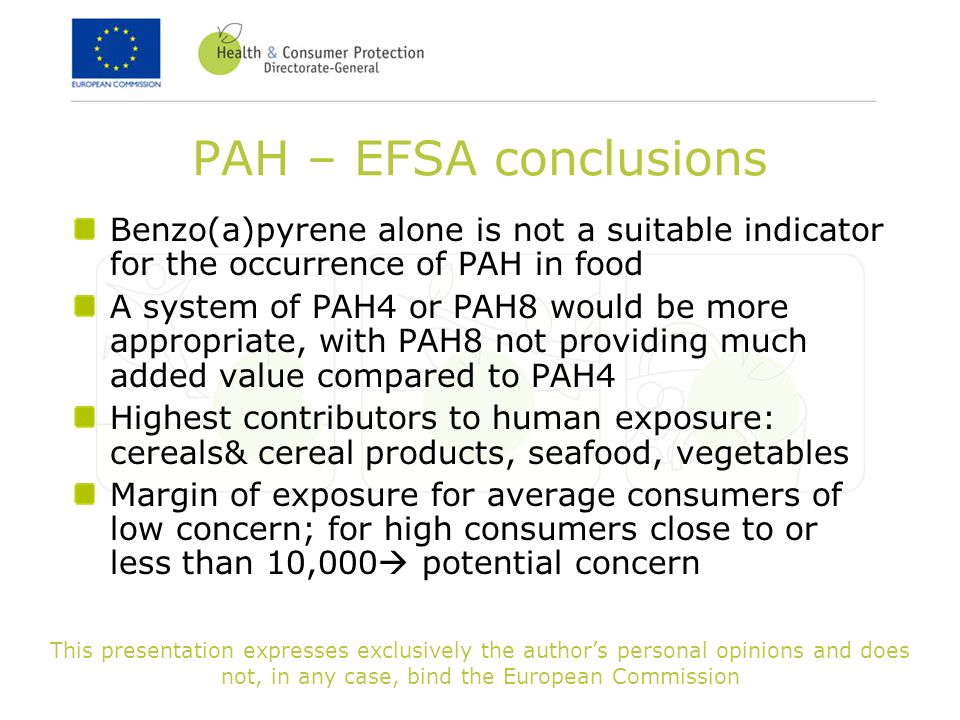 This presentation expresses exclusively the author’s personal opinions and does not, in any case, bind the European Commission PAH – EFSA conclusions Benzo(a)pyrene alone is not a suitable indicator for the occurrence of PAH in food A system of PAH4 or PAH8 would be more appropriate, with PAH8 not providing much added value compared to PAH4 Highest contributors to human exposure: cereals& cereal products, seafood, vegetables Margin of exposure for average consumers of low concern; for high consumers close to or less than 10,000  potential concern
