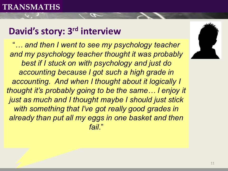 David’s story: 3 rd interview I came to re-enrol, you have to re-enrol, I was tempted to do Further Maths, re-enrol and do Further maths, maths, accountancy, and like I came to the day thinking I’m going to do Further maths and maths….. … and then I went to see my psychology teacher and my psychology teacher thought it was probably best if I stuck on with psychology and just do accounting because I got such a high grade in accounting.