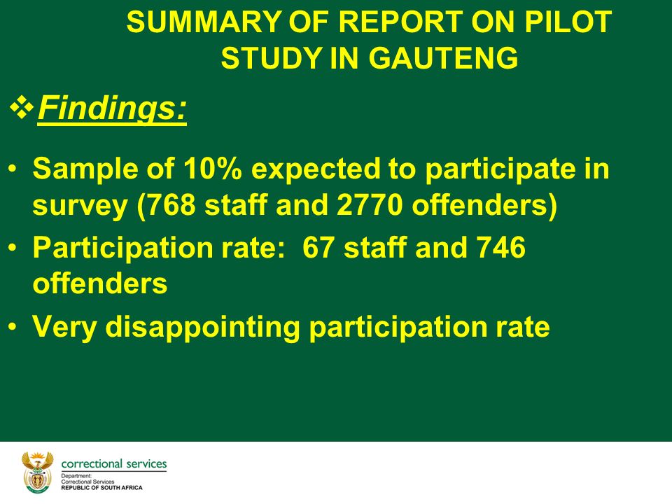 SUMMARY OF REPORT ON PILOT STUDY IN GAUTENG  Findings: Sample of 10% expected to participate in survey (768 staff and 2770 offenders) Participation rate: 67 staff and 746 offenders Very disappointing participation rate