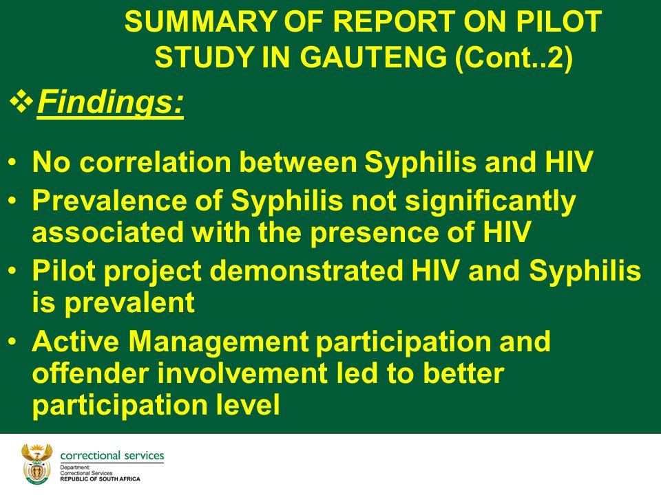 SUMMARY OF REPORT ON PILOT STUDY IN GAUTENG (Cont..2)  Findings: No correlation between Syphilis and HIV Prevalence of Syphilis not significantly associated with the presence of HIV Pilot project demonstrated HIV and Syphilis is prevalent Active Management participation and offender involvement led to better participation level