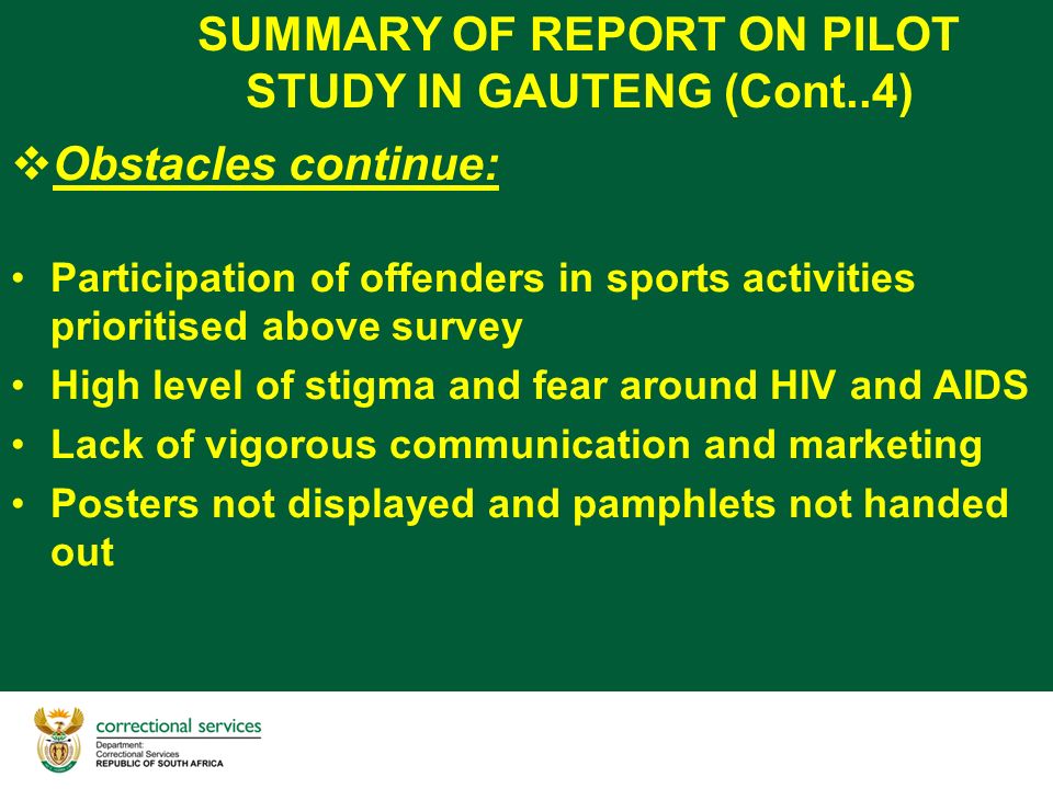SUMMARY OF REPORT ON PILOT STUDY IN GAUTENG (Cont..4)  Obstacles continue: Participation of offenders in sports activities prioritised above survey High level of stigma and fear around HIV and AIDS Lack of vigorous communication and marketing Posters not displayed and pamphlets not handed out