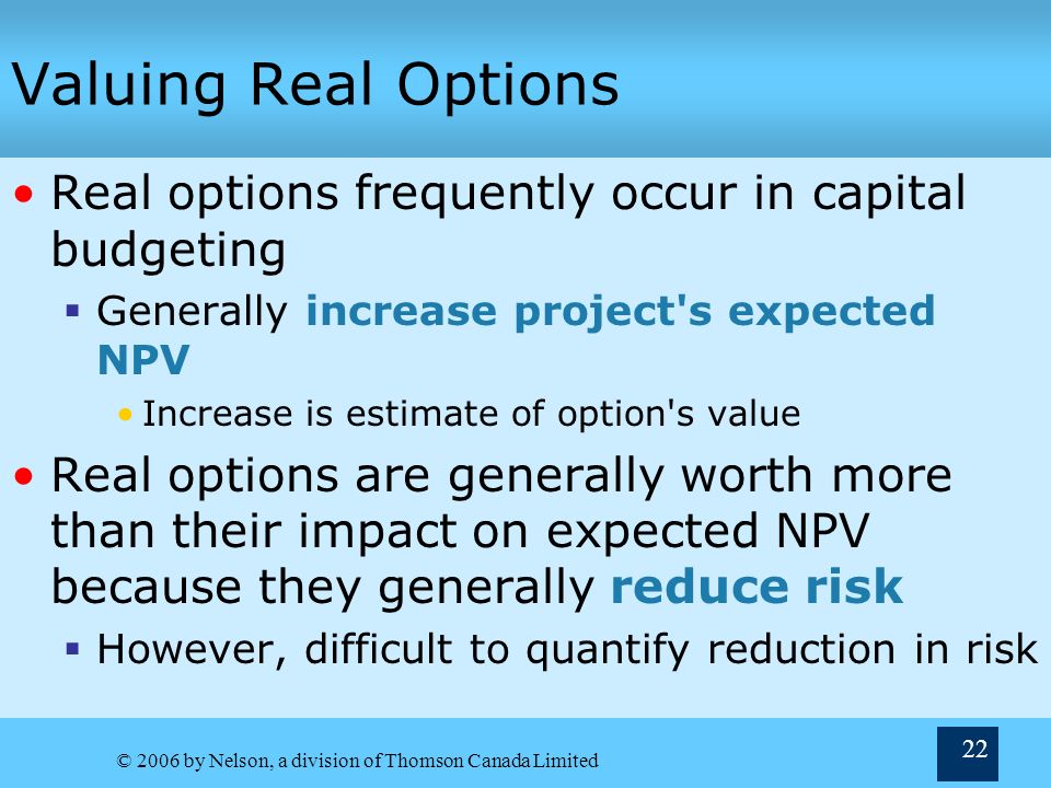 © 2006 by Nelson, a division of Thomson Canada Limited 22 Valuing Real Options Real options frequently occur in capital budgeting  Generally increase project s expected NPV Increase is estimate of option s value Real options are generally worth more than their impact on expected NPV because they generally reduce risk  However, difficult to quantify reduction in risk