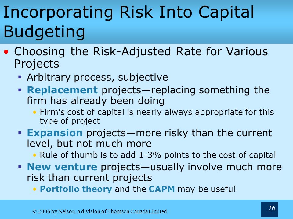 © 2006 by Nelson, a division of Thomson Canada Limited 26 Incorporating Risk Into Capital Budgeting Choosing the Risk-Adjusted Rate for Various Projects  Arbitrary process, subjective  Replacement projects—replacing something the firm has already been doing Firm s cost of capital is nearly always appropriate for this type of project  Expansion projects—more risky than the current level, but not much more Rule of thumb is to add 1-3% points to the cost of capital  New venture projects—usually involve much more risk than current projects Portfolio theory and the CAPM may be useful