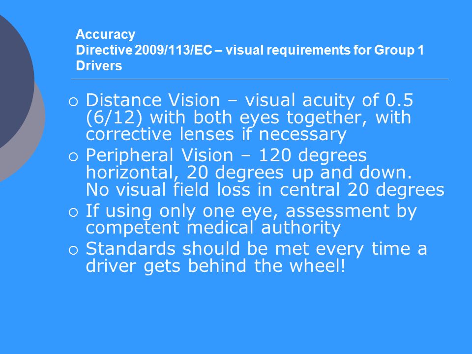 Accuracy Directive 2009/113/EC – visual requirements for Group 1 Drivers  Distance Vision – visual acuity of 0.5 (6/12) with both eyes together, with corrective lenses if necessary  Peripheral Vision – 120 degrees horizontal, 20 degrees up and down.