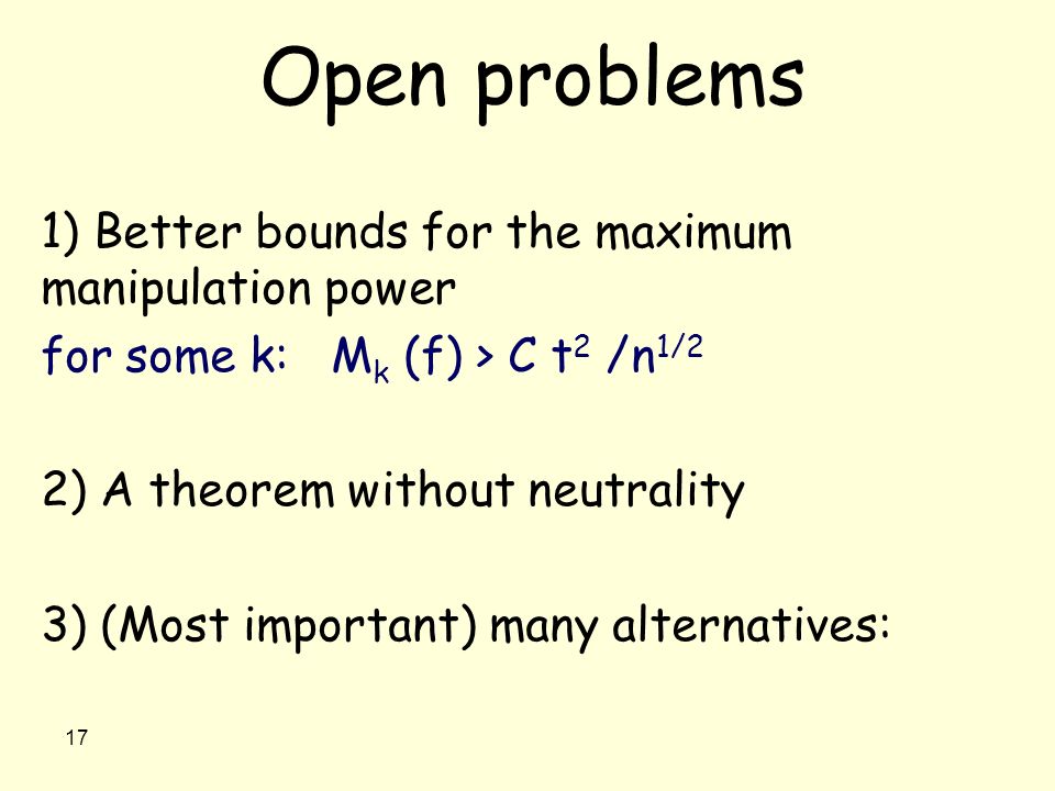 17 Open problems 1) Better bounds for the maximum manipulation power for some k: M k (f) > C t 2 /n 1/2 2) A theorem without neutrality 3) (Most important) many alternatives: