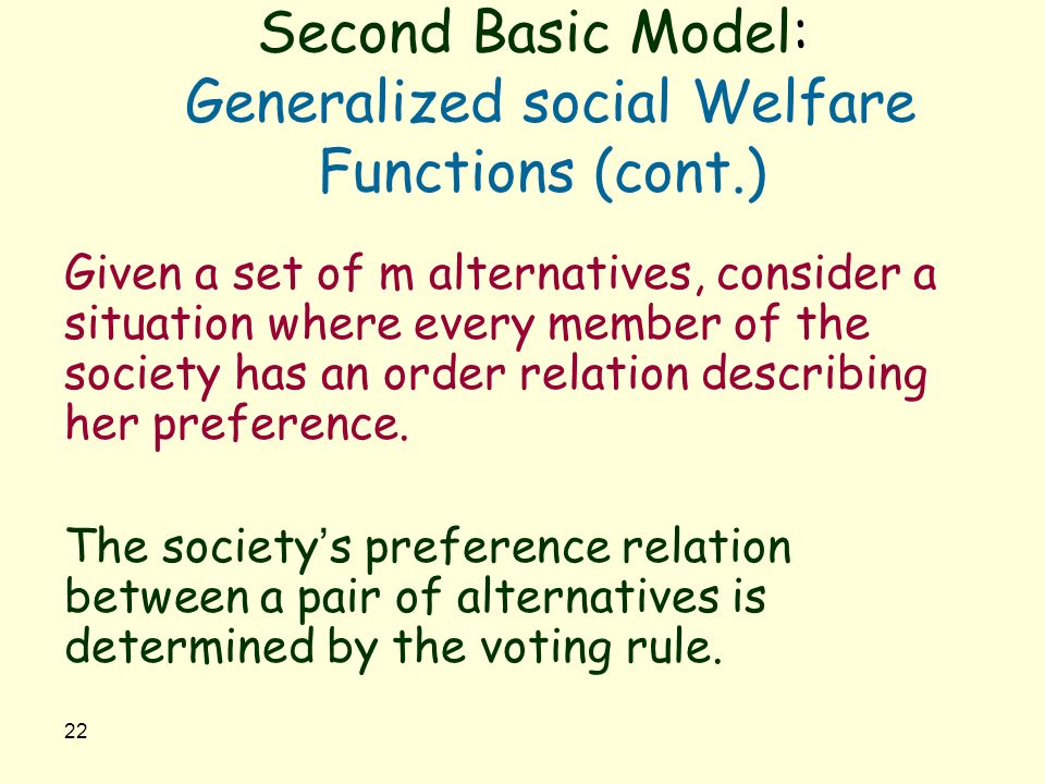 22 Second Basic Model: Generalized social Welfare Functions (cont.) Given a set of m alternatives, consider a situation where every member of the society has an order relation describing her preference.