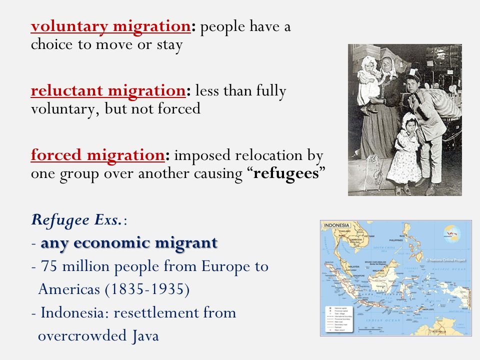 voluntary migration: people have a choice to move or stay reluctant migration: less than fully voluntary, but not forced forced migration: imposed relocation by one group over another causing refugees Refugee Exs.: any economic migrant - any economic migrant - 75 million people from Europe to Americas ( ) - Indonesia: resettlement from overcrowded Java