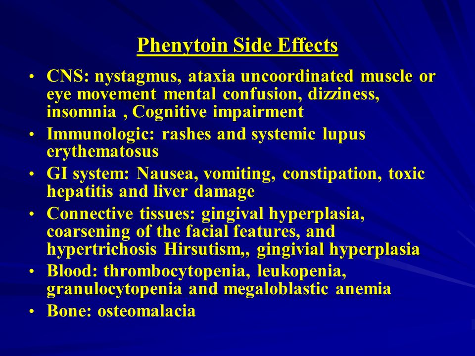 Phenytoin Side Effects uncoordinated muscle or eye movement CNS: nystagmus, ataxia uncoordinated muscle or eye movement mental confusion, dizziness, insomnia, Cognitive impairment Immunologic: rashes and systemic lupus erythematosus GI system: Nausea, vomiting, constipation, toxic hepatitis and liver damage Hirsutism,, gingivial hyperplasia Connective tissues: gingival hyperplasia, coarsening of the facial features, and hypertrichosis Hirsutism,, gingivial hyperplasia Blood: thrombocytopenia, leukopenia, granulocytopenia and megaloblastic anemia Bone: osteomalacia