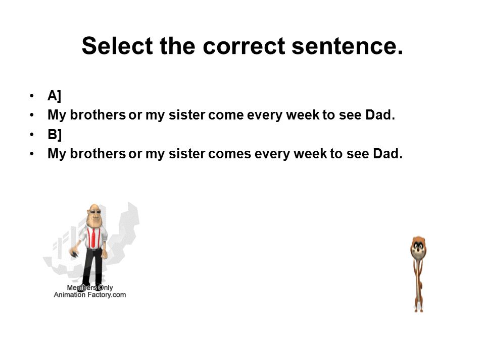 Select the correct sentence. A] My brothers or my sister come every week to see Dad.