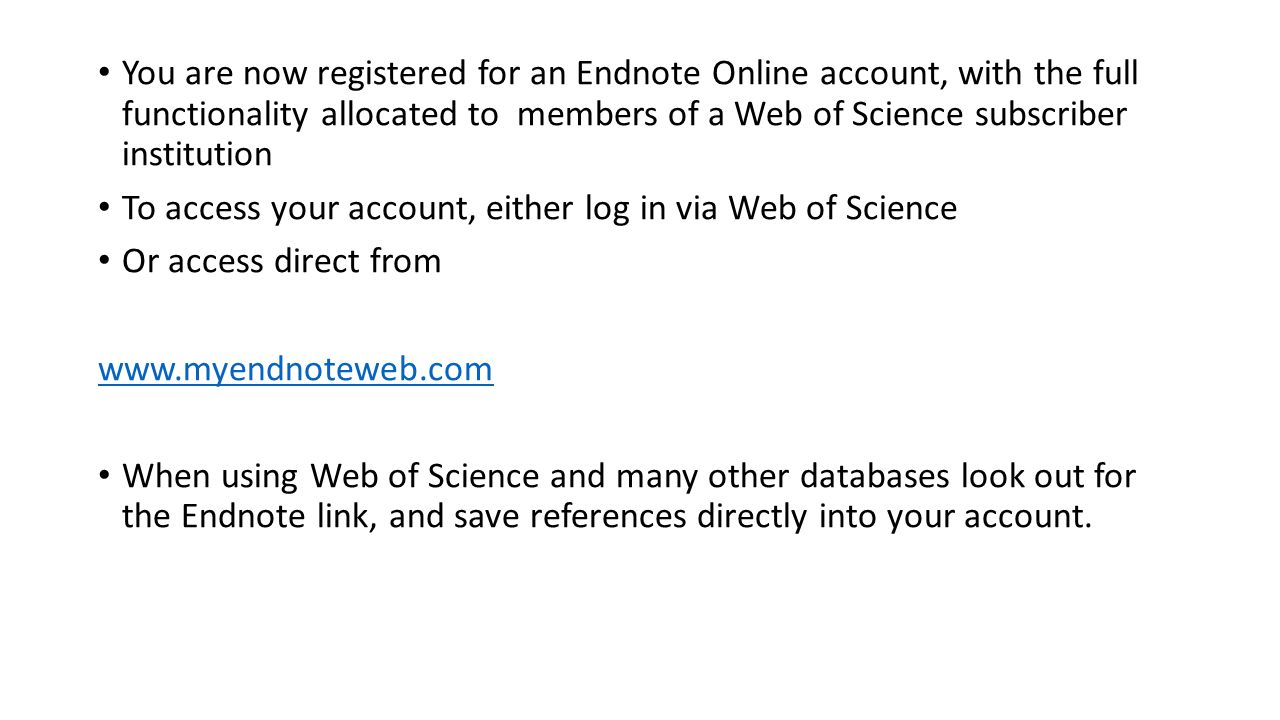 You are now registered for an Endnote Online account, with the full functionality allocated to members of a Web of Science subscriber institution To access your account, either log in via Web of Science Or access direct from   When using Web of Science and many other databases look out for the Endnote link, and save references directly into your account.