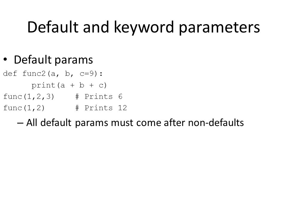 Default and keyword parameters Default params def func2(a, b, c=9): print(a + b + c) func(1,2,3) # Prints 6 func(1,2) # Prints 12 – All default params must come after non-defaults