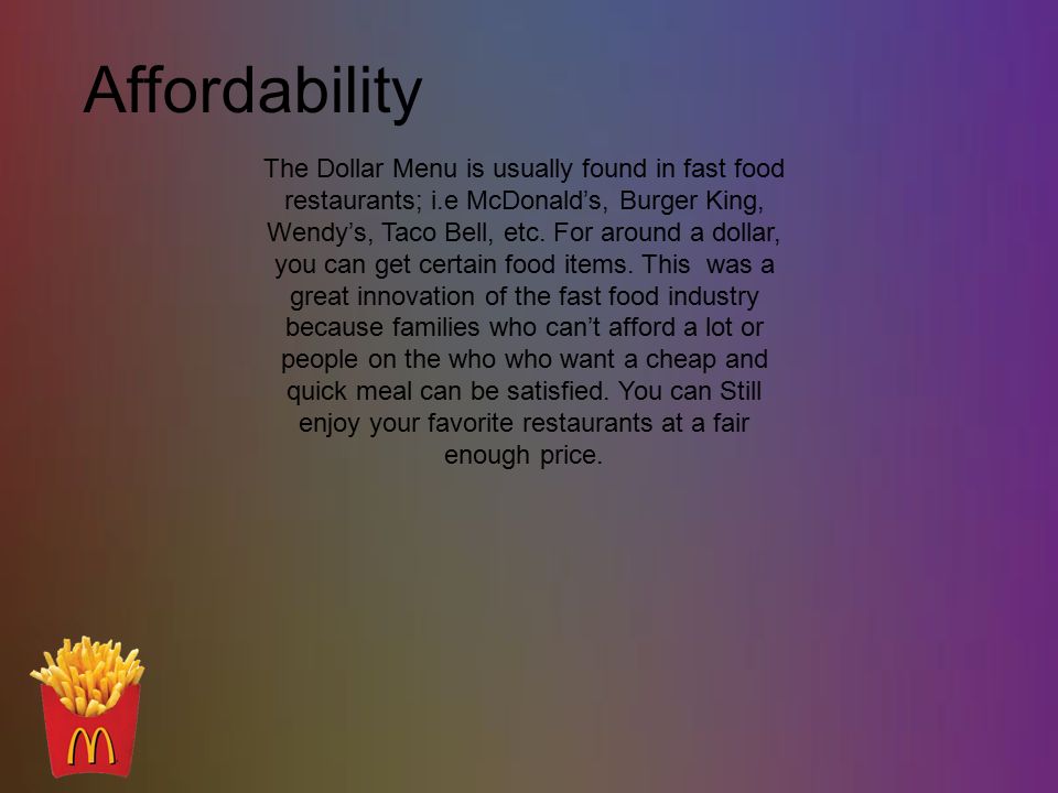 Affordability The Dollar Menu is usually found in fast food restaurants; i.e McDonald’s, Burger King, Wendy’s, Taco Bell, etc.